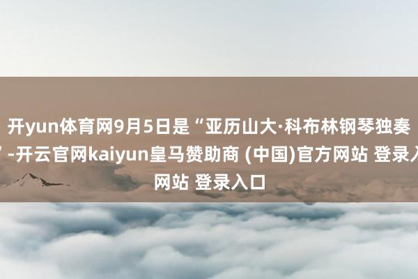 开yun体育网9月5日是“亚历山大·科布林钢琴独奏会”-开云官网kaiyun皇马赞助商 (中国)官方网站 登录入口