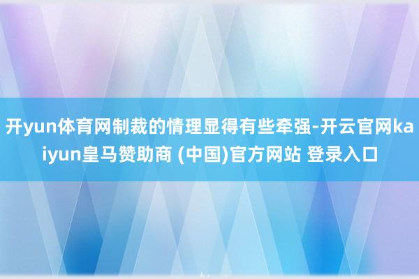 开yun体育网制裁的情理显得有些牵强-开云官网kaiyun皇马赞助商 (中国)官方网站 登录入口