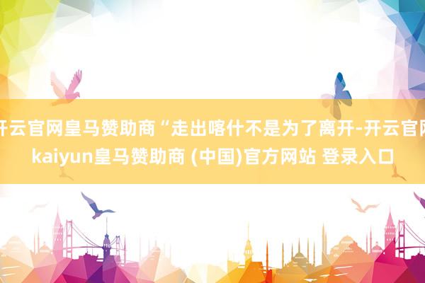 开云官网皇马赞助商“走出喀什不是为了离开-开云官网kaiyun皇马赞助商 (中国)官方网站 登录入口
