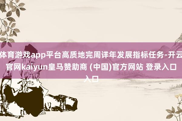 体育游戏app平台高质地完周详年发展指标任务-开云官网kaiyun皇马赞助商 (中国)官方网站 登录入口