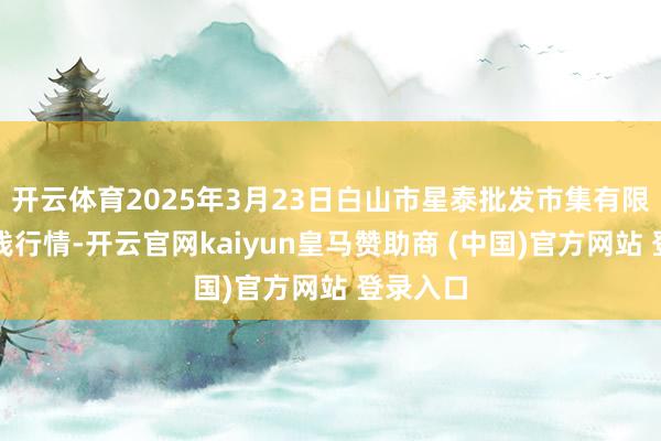开云体育2025年3月23日白山市星泰批发市集有限公司价钱行情-开云官网kaiyun皇马赞助商 (中国)官方网站 登录入口