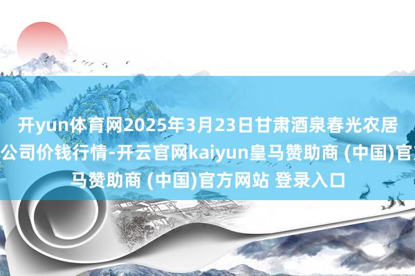 开yun体育网2025年3月23日甘肃酒泉春光农居品商场有限包袱公司价钱行情-开云官网kaiyun皇马赞助商 (中国)官方网站 登录入口
