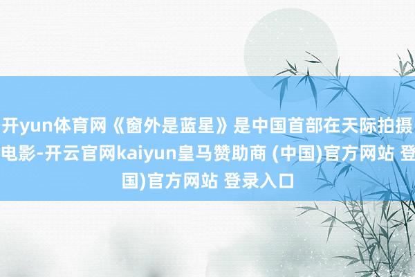 开yun体育网《窗外是蓝星》是中国首部在天际拍摄的实景电影-开云官网kaiyun皇马赞助商 (中国)官方网站 登录入口