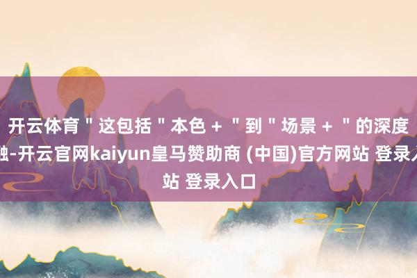 开云体育＂这包括＂本色 + ＂到＂场景 + ＂的深度交融-开云官网kaiyun皇马赞助商 (中国)官方网站 登录入口