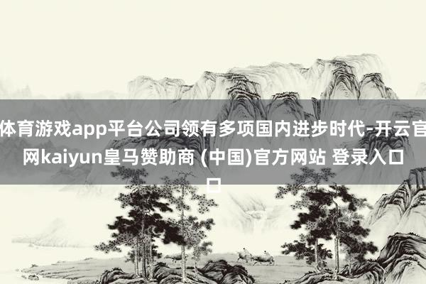 体育游戏app平台公司领有多项国内进步时代-开云官网kaiyun皇马赞助商 (中国)官方网站 登录入口