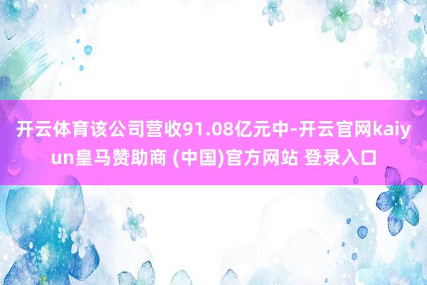 开云体育该公司营收91.08亿元中-开云官网kaiyun皇马赞助商 (中国)官方网站 登录入口
