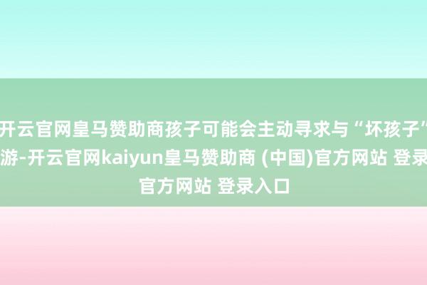 开云官网皇马赞助商孩子可能会主动寻求与“坏孩子”的交游-开云官网kaiyun皇马赞助商 (中国)官方网站 登录入口