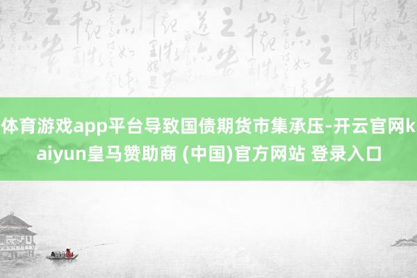 体育游戏app平台导致国债期货市集承压-开云官网kaiyun皇马赞助商 (中国)官方网站 登录入口