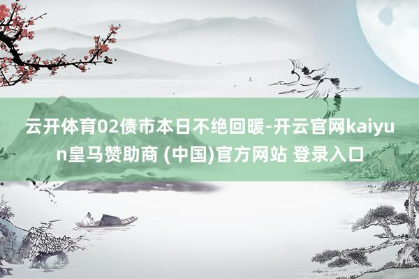 云开体育　　02　　债市本日不绝回暖-开云官网kaiyun皇马赞助商 (中国)官方网站 登录入口