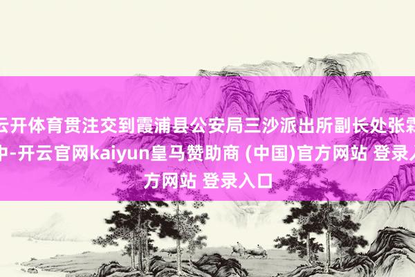 云开体育贯注交到霞浦县公安局三沙派出所副长处张霖手中-开云官网kaiyun皇马赞助商 (中国)官方网站 登录入口
