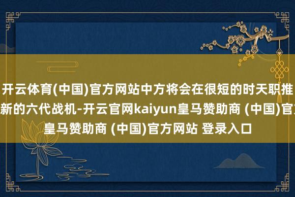 开云体育(中国)官方网站中方将会在很短的时天职推出比试飞机型更新的六代战机-开云官网kaiyun皇马赞助商 (中国)官方网站 登录入口
