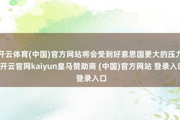 开云体育(中国)官方网站将会受到好意思国更大的压力-开云官网kaiyun皇马赞助商 (中国)官方网站 登录入口