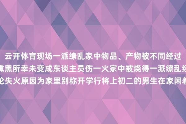 云开体育现场一派缭乱家中物品、产物被不同经过烽火墙面、天花板也被熏黑所幸未变成东谈主员伤一火家中被烧得一派缭乱经消防东谈主员勘查议论失火原因为家里别称开学行将上初二的男生在家闲着没趣就与一又友用打火机烧纸巾玩效果火星飞到床底引燃了易燃物消防东谈主员现场月旦造就等他们响应过来以后思用水去扑灭火势却已无法截至男生和一又友跑削发门小区保安见状便拨打了119报警假期还未结束请家长们保握200%的警惕防卫他