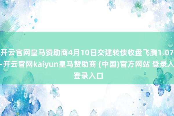 开云官网皇马赞助商4月10日交建转债收盘飞腾1.07%-开云官网kaiyun皇马赞助商 (中国)官方网站 登录入口