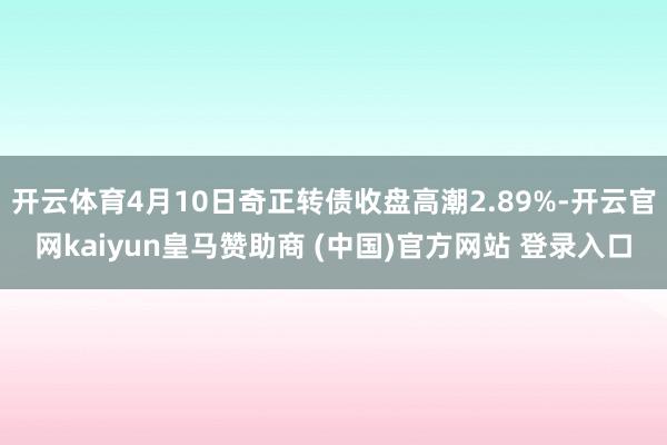 开云体育4月10日奇正转债收盘高潮2.89%-开云官网kaiyun皇马赞助商 (中国)官方网站 登录入口