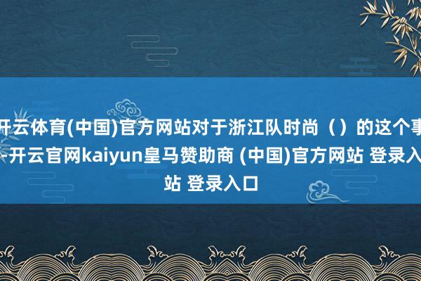 开云体育(中国)官方网站对于浙江队时尚（）的这个事情-开云官网kaiyun皇马赞助商 (中国)官方网站 登录入口