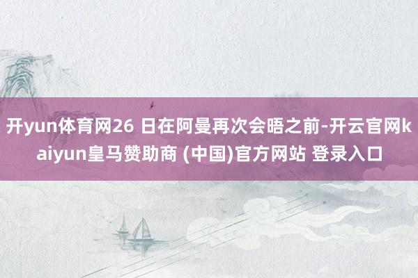 开yun体育网26 日在阿曼再次会晤之前-开云官网kaiyun皇马赞助商 (中国)官方网站 登录入口