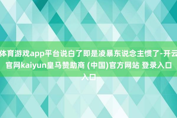 体育游戏app平台说白了即是凌暴东说念主惯了-开云官网kaiyun皇马赞助商 (中国)官方网站 登录入口