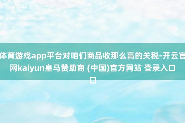 体育游戏app平台对咱们商品收那么高的关税-开云官网kaiyun皇马赞助商 (中国)官方网站 登录入口