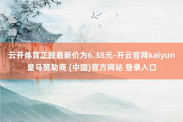 云开体育正股最新价为6.38元-开云官网kaiyun皇马赞助商 (中国)官方网站 登录入口