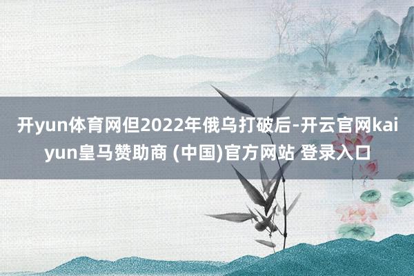 开yun体育网但2022年俄乌打破后-开云官网kaiyun皇马赞助商 (中国)官方网站 登录入口