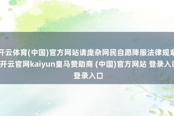 开云体育(中国)官方网站请庞杂网民自愿降服法律规章-开云官网kaiyun皇马赞助商 (中国)官方网站 登录入口