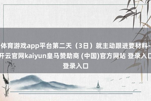 体育游戏app平台第二天（3日）就主动跟进要材料-开云官网kaiyun皇马赞助商 (中国)官方网站 登录入口
