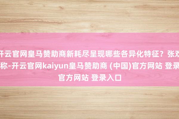 开云官网皇马赞助商新耗尽呈现哪些各异化特征？张欢分析称-开云官网kaiyun皇马赞助商 (中国)官方网站 登录入口