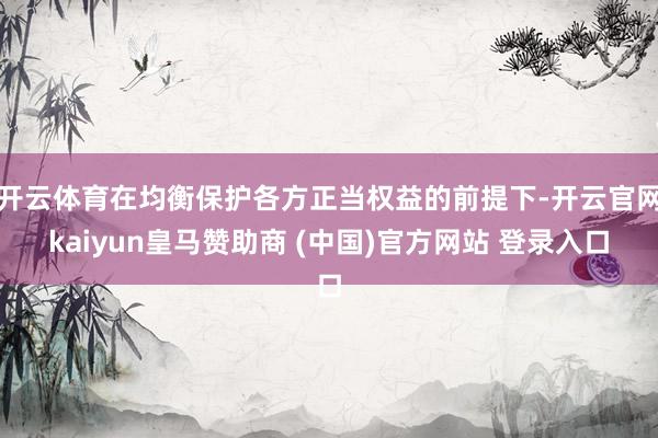 开云体育在均衡保护各方正当权益的前提下-开云官网kaiyun皇马赞助商 (中国)官方网站 登录入口