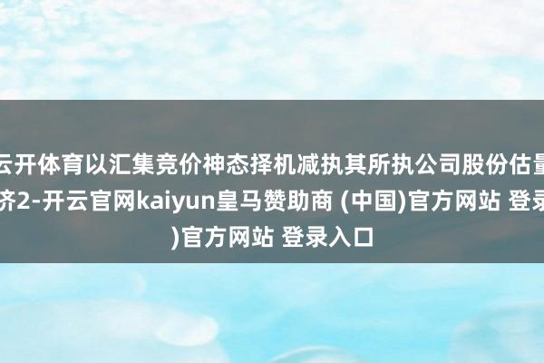 云开体育以汇集竞价神态择机减执其所执公司股份估量不接济2-开云官网kaiyun皇马赞助商 (中国)官方网站 登录入口