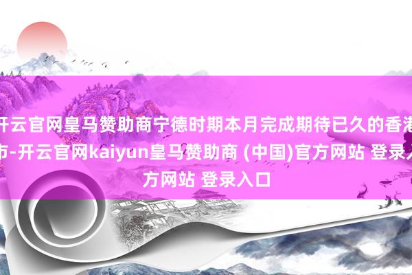 开云官网皇马赞助商宁德时期本月完成期待已久的香港上市-开云官网kaiyun皇马赞助商 (中国)官方网站 登录入口