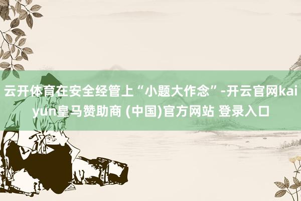 云开体育在安全经管上“小题大作念”-开云官网kaiyun皇马赞助商 (中国)官方网站 登录入口
