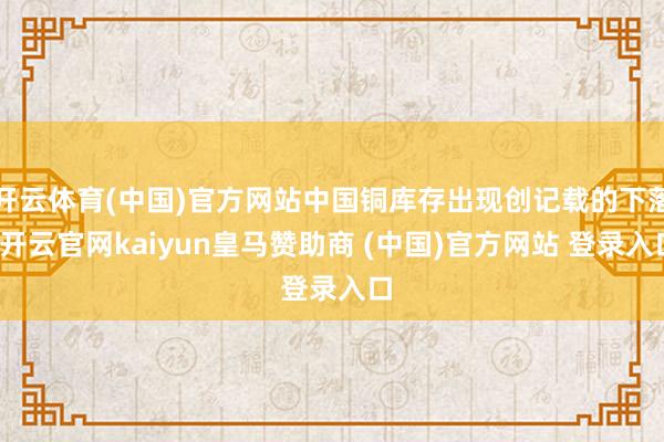 开云体育(中国)官方网站中国铜库存出现创记载的下落-开云官网kaiyun皇马赞助商 (中国)官方网站 登录入口
