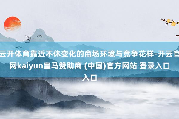 云开体育靠近不休变化的商场环境与竞争花样-开云官网kaiyun皇马赞助商 (中国)官方网站 登录入口