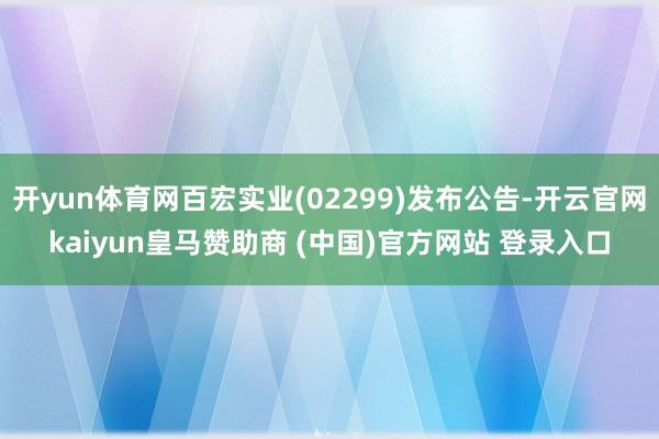 开yun体育网百宏实业(02299)发布公告-开云官网kaiyun皇马赞助商 (中国)官方网站 登录入口