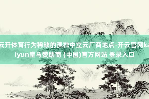 云开体育行为稀缺的孤独中立云厂商地点-开云官网kaiyun皇马赞助商 (中国)官方网站 登录入口