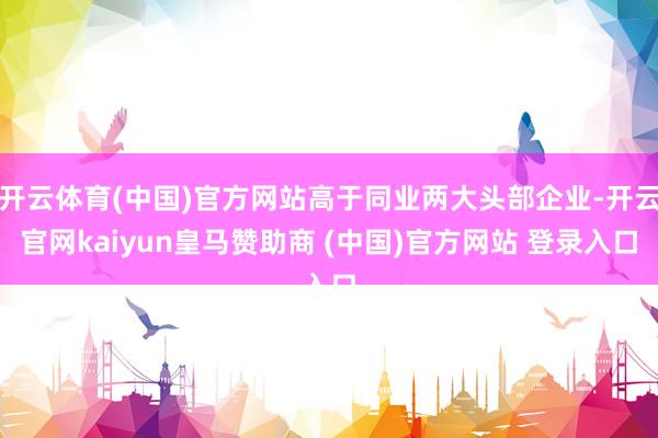 开云体育(中国)官方网站高于同业两大头部企业-开云官网kaiyun皇马赞助商 (中国)官方网站 登录入口