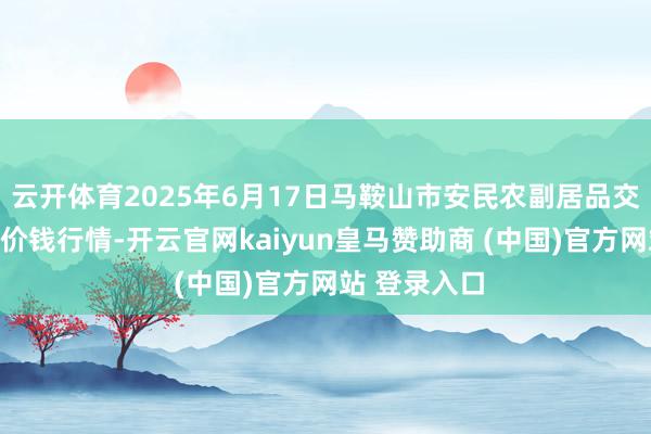 云开体育2025年6月17日马鞍山市安民农副居品交易有限公司价钱行情-开云官网kaiyun皇马赞助商 (中国)官方网站 登录入口