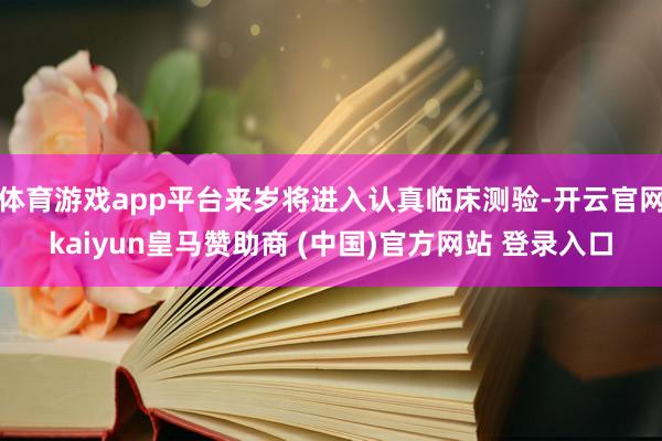 体育游戏app平台来岁将进入认真临床测验-开云官网kaiyun皇马赞助商 (中国)官方网站 登录入口