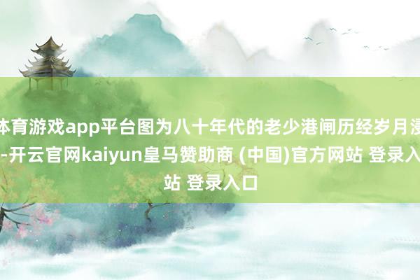 体育游戏app平台图为八十年代的老少港闸历经岁月浸礼-开云官网kaiyun皇马赞助商 (中国)官方网站 登录入口