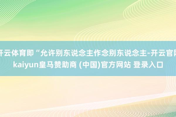 开云体育即“允许别东说念主作念别东说念主-开云官网kaiyun皇马赞助商 (中国)官方网站 登录入口