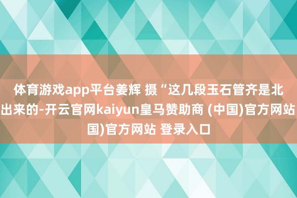 体育游戏app平台　姜辉 摄　　“这几段玉石管齐是北岩穴发掘出来的-开云官网kaiyun皇马赞助商 (中国)官方网站 登录入口