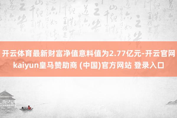 开云体育最新财富净值意料值为2.77亿元-开云官网kaiyun皇马赞助商 (中国)官方网站 登录入口