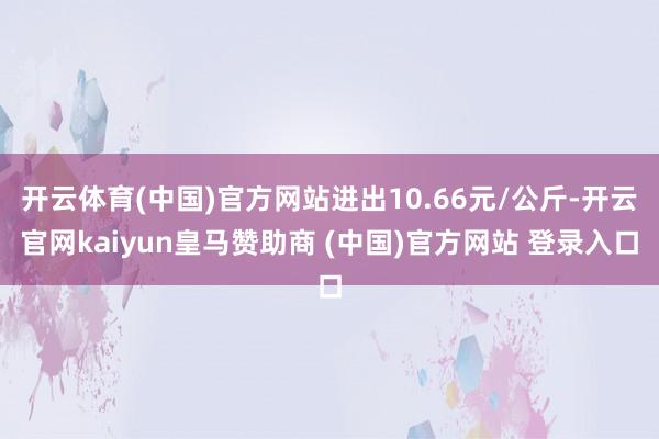 开云体育(中国)官方网站进出10.66元/公斤-开云官网kaiyun皇马赞助商 (中国)官方网站 登录入口