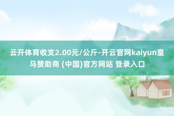 云开体育收支2.00元/公斤-开云官网kaiyun皇马赞助商 (中国)官方网站 登录入口
