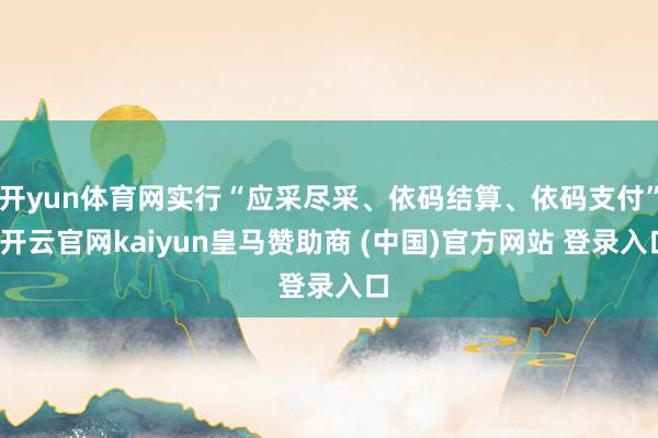 开yun体育网实行“应采尽采、依码结算、依码支付”-开云官网kaiyun皇马赞助商 (中国)官方网站 登录入口