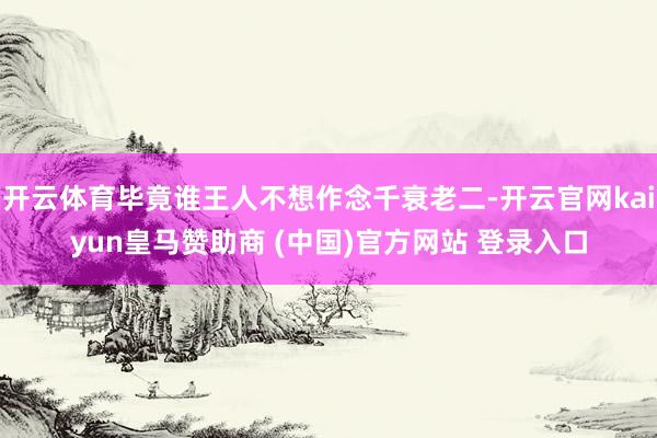 开云体育毕竟谁王人不想作念千衰老二-开云官网kaiyun皇马赞助商 (中国)官方网站 登录入口