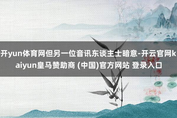 开yun体育网但另一位音讯东谈主士暗意-开云官网kaiyun皇马赞助商 (中国)官方网站 登录入口