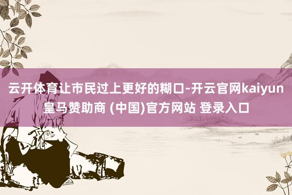 云开体育让市民过上更好的糊口-开云官网kaiyun皇马赞助商 (中国)官方网站 登录入口