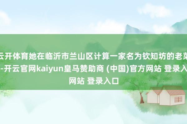 云开体育她在临沂市兰山区计算一家名为钦知坊的老菜馆-开云官网kaiyun皇马赞助商 (中国)官方网站 登录入口